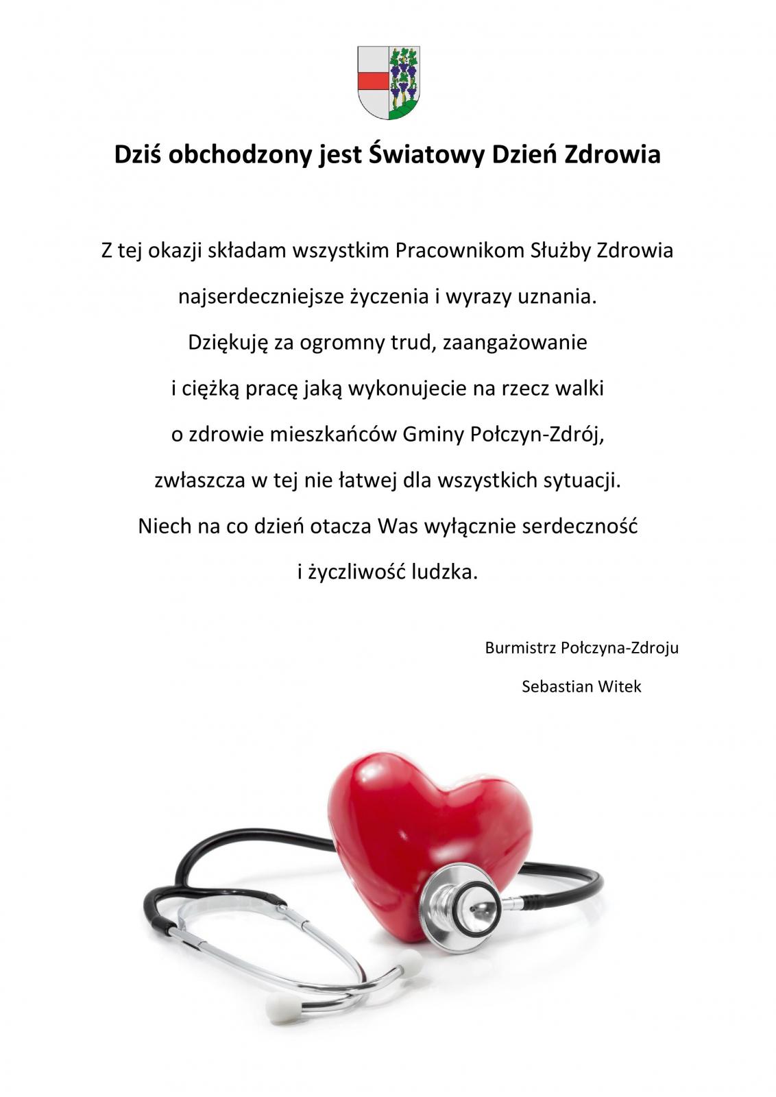 Dziś obchodzony jest Światowy Dzień Zdrowia Z tej okazji składam wszystkim Pracownikom Służby Zdrowia najserdeczniejsze życzenia i wyrazy uznania.  Dziękuję za ogromny trud, zaangażowanie i  ciężką pracę jaką wykonujecie na rzecz walki o zdrowie mieszkańców Gminy Połczyn-Zdrój, zwłaszcza w tej nie łatwej dla wszystkich sytuacji. Niech na co dzień otacza Was wyłącznie serdeczność i życzliwość ludzka.  Burmistrz Połczyna-Zdroju Sebastian Witek